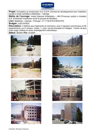 Projet: Conception et construction d’un C.D.H. (Contrat de développement pour habitation 
sociale à coûts contrôlés) à Balselhas – Valongo 
Maître de l’ouvrage: Institut National d'Habitation – INH (Financeur public) e Imolabor 
S.A. (Entreprise investisseur privé du groupe de Norlabor) 
Lieu: Balselhas - Valongo – Portugal - 41°11'35.8"N 8°28'03.8"W 
Budget: 2.293.557€53 
Description: 3 édifices pour logements et commerce, avec 3 espaces commerciaux et 64 
appartements, sur 6 niveaux: niveau -1, cave, rez-de-chaussée et 4 étages; 1 terrain de jeux 
multi usage; trottoirs et voirie; aménagement urbanistique. 
Début: 08/2001 Fin: 01/2004 
Fonction: Directeur d’oeuvre 
 