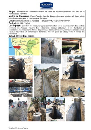 Projet: Infrastructures d’assainissement de base et approvisionnement en eau de la 
commune de Paredes 
Maître de l’ouvrage: Eaux Paredes (Veolia, Concessionnaire public/privé d'eau et de 
l'assainissement pour la commune de Paredes) 
Lieu: Commune entière de Paredes – Portugal 41°12'18.6"N 8°19'49.4"W 
Budget: 52.012.270€48 
Description: Exécution des réseaux d’approvisionnement en eau et assainissement dans toute la 
commune de Paredes, incluant: Eau : réservoirs, réseaux adducteurs et de distribution et 
accessoires; Assainissement: stations de pompage, réseaux émissaires, distribution et accessoires. 
Travaux d’ouverture (et fermeture) de tranchées, mise en place de tubes ; voirie et remise des 
pavements. 
Début: 08/2001 Fin: 05/2003 
Fonction: Directeur d’oeuvre 
 