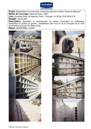 Projet: Réhabilitation et construction d’ossuaires dans le cimetière “Prado do Repouso” 
Maître de l’ouvrage: Mairie de Porto - CMP 
Lieu: Cimetière Prado do Repouso, Porto – Portugal - 41°08'39.3"N 8°35'42.2"W 
Budget: 124.671€00 
Description: Démolition et reconstruction de caisses d’ossuaires en préfabriqué; 
revêtement en marbre et granite ; réhabilitation des murs et de la chaussée de la zone 
environnante ainsi que du réseau d’eau. 
Début: 06/2000 Fin: 11/2000 
Fonction: Directeur d’oeuvre 
 