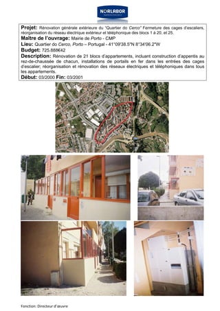 Projet: Rénovation générale extérieure du “Quartier do Cerco” Fermeture des cages d’escaliers, 
réorganisation du réseau électrique extérieur et téléphonique des blocs 1 à 20, et 25. 
Maître de l’ouvrage: Mairie de Porto - CMP 
Lieu: Quartier do Cerco, Porto – Portugal - 41°09'38.5"N 8°34'06.2"W 
Budget: 725.888€42 
Description: Rénovation de 21 blocs d’appartements, incluant construction d’appentis au 
rez-de-chaussée de chacun, installations de portails en fer dans les entrées des cages 
d’escalier; réorganisation et rénovation des réseaux électriques et téléphoniques dans tous 
les appartements. 
Début: 03/2000 Fin: 03/2001 
Fonction: Directeur d’oeuvre 
 