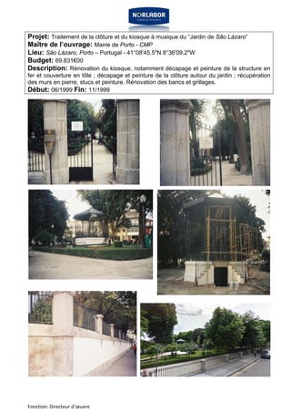 Projet: Traitement de la clôture et du kiosque à musique du “Jardin de São Lázaro” 
Maître de l’ouvrage: Mairie de Porto - CMP 
Lieu: São Lázaro, Porto – Portugal - 41°08'45.5"N 8°36'09.2"W 
Budget: 69.831€00 
Description: Rénovation du kiosque, notamment décapage et peinture de la structure en 
fer et couverture en tôle ; décapage et peinture de la clôture autour du jardin ; récupération 
des murs en pierre, stucs et peinture. Rénovation des bancs et grillages. 
Début: 06/1999 Fin: 11/1999 
Fonction: Directeur d’oeuvre 
 