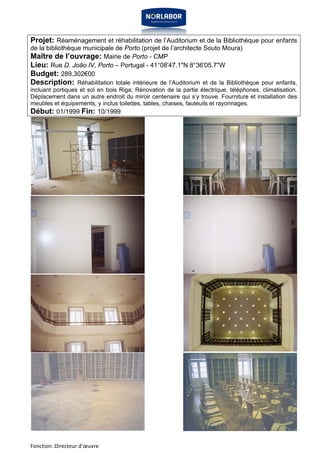 Projet: Réaménagement et réhabilitation de l’Auditorium et de la Bibliothèque pour enfants 
de la bibliothèque municipale de Porto (projet de l’architecte Souto Moura) 
Maître de l’ouvrage: Mairie de Porto - CMP 
Lieu: Rue D. João IV, Porto – Portugal - 41°08'47.1"N 8°36'05.7"W 
Budget: 289.302€00 
Description: Réhabilitation totale intérieure de l’Auditorium et de la Bibliothèque pour enfants, 
incluant portiques et sol en bois Riga; Rénovation de la partie électrique, téléphones, climatisation. 
Déplacement dans un autre endroit du miroir centenaire qui s’y trouve. Fourniture et installation des 
meubles et équipements, y inclus toilettes, tables, chaises, fauteuils et rayonnages. 
Début: 01/1999 Fin: 10/1999 
Fonction: Directeur d’oeuvre 
 