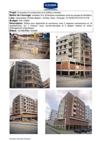 Projet: Conception et construction d’un Edifice à Avintes 
Maître de l’ouvrage: Imolabor S.A. (Entreprise investisseur privé du groupe de Norlabor) 
Lieu: Urbanisation Pinhais Bastos – Avintes, Gaia – Portugal - 41°05'50.4"N 8°33'13.3"W 
Budget: 758.172€80 
Description: Edifice pour logements et commerce, avec 2 espaces commerciaux et 14 
appartements, sur 7 niveaux: cave, rez-de-chaussée et 5 étages; trottoirs et voirie; 
aménagement urbanistique. 
Début: 10/1998 Fin: 10/2000 
Fonction: Directeur d’oeuvre 
 