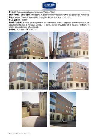 Projet: Conception et construction de l’Edifice “Isler” 
Maître de l’ouvrage: Imolabor S.A. (Entreprise investisseur privé du groupe de Norlabor) 
Lieu: Arcas Cristelos, Lousada – Portugal - 41°16'19.0"N 8°17'05.1"W 
Budget: 581.563€00 
Description: Edifice pour logements et commerce, avec 2 espaces commerciaux et 11 
appartements, sur 6 niveaux: niveau -1, cave, rez-de-chaussée et 3 étages ; trottoirs et 
voirie; aménagement urbanistique. 
Début: 10/1998 Fin: 01/2000 
Fonction: Directeur d’oeuvre 
 