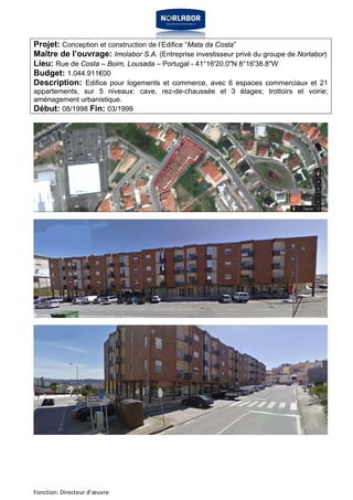 Projet: Conception et construction de l’Edifice “Mata da Costa” 
Maître de l’ouvrage: Imolabor S.A. (Entreprise investisseur privé du groupe de Norlabor) 
Lieu: Rue de Costa – Boim, Lousada – Portugal - 41°16'20.0"N 8°16'38.8"W 
Budget: 1.044.911€00 
Description: Edifice pour logements et commerce, avec 6 espaces commerciaux et 21 
appartements, sur 5 niveaux: cave, rez-de-chaussée et 3 étages; trottoirs et voirie; 
aménagement urbanistique. 
Début: 08/1998 Fin: 03/1999 
Fonction: Directeur d’oeuvre 
 