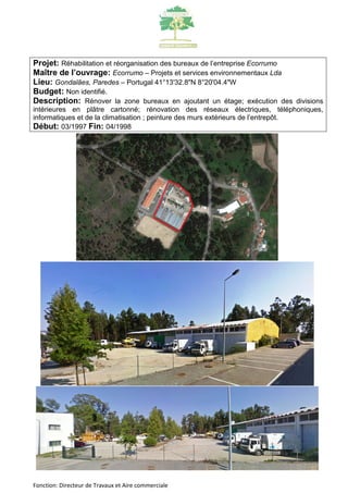 Projet: Réhabilitation et réorganisation des bureaux de l’entreprise Ecorrumo 
Maître de l’ouvrage: Ecorrumo – Projets et services environnementaux Lda 
Lieu: Gondalães, Paredes – Portugal 41°13'32.8"N 8°20'04.4"W 
Budget: Non identifié. 
Description: Rénover la zone bureaux en ajoutant un étage; exécution des divisions 
intérieures en plâtre cartonné; rénovation des réseaux électriques, téléphoniques, 
informatiques et de la climatisation ; peinture des murs extérieurs de l’entrepôt. 
Début: 03/1997 Fin: 04/1998 
Fonction: Directeur de Travaux et Aire commerciale 
 