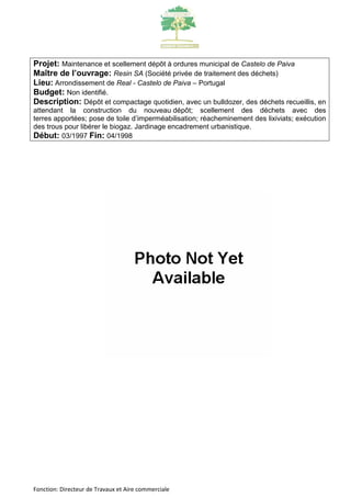 Projet: Maintenance et scellement dépôt à ordures municipal de Castelo de Paiva 
Maître de l’ouvrage: Resin SA (Société privée de traitement des déchets) 
Lieu: Arrondissement de Real - Castelo de Paiva – Portugal 
Budget: Non identifié. 
Description: Dépôt et compactage quotidien, avec un bulldozer, des déchets recueillis, en 
attendant la construction du nouveau dépôt; scellement des déchets avec des 
terres apportées; pose de toile d’imperméabilisation; réacheminement des lixiviats; exécution 
des trous pour libérer le biogaz. Jardinage encadrement urbanistique. 
Début: 03/1997 Fin: 04/1998 
Fonction: Directeur de Travaux et Aire commerciale 
 