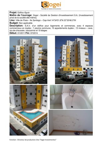 Projet: Edifice Águia 
Maître de l’ouvrage: Sogei - Société de Gestion d'investissement S.A. (Investissement 
privé de la société elle-même). 
Lieu: Ville de Praia – île Santiago – Cap-Vert 14°54'51.6"N 23°30'46.5"W 
Budget: Non applicable 
Description: S.A.V. d’un édifice pour logements et commerces, avec 4 espaces 
commerciaux en duplex ; 1 piscine commune, 15 appartements duplex ; 13 niveaux – cave, 
rez-de-chaussée, mezzanine et 10 étages 
Début: 01/2011 Fin: 07/2014 
Fonction : Directeur de production chez “Sogei Investimentos” 
 