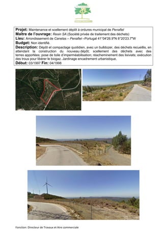 Projet: Maintenance et scellement dépôt à ordures municipal de Penafiel 
Maître de l’ouvrage: Resin SA (Société privée de traitement des déchets) 
Lieu: Arrondissement de Canelas – Penafiel –Portugal 41°04'26.9"N 8°20'23.7"W 
Budget: Non identifié. 
Description: Dépôt et compactage quotidien, avec un bulldozer, des déchets recueillis, en 
attendant la construction du nouveau dépôt; scellement des déchets avec des 
terres apportées; pose de toile d’imperméabilisation; réacheminement des lixiviats; exécution 
des trous pour libérer le biogaz. Jardinage encadrement urbanistique. 
Début: 03/1997 Fin: 04/1998 
Fonction: Directeur de Travaux et Aire commerciale 
 