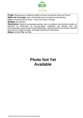 Projet: Maintenance et scellement dépôt à ordures municipal de Paços de Ferreira 
Maître de l’ouvrage: Resin SA (Société privée de traitement des déchets) 
Lieu: Arrondissement de Seroa – Paços de Ferreira –Portugal 
Budget: Non identifié. 
Description: Dépôt et compactage quotidien, avec un bulldozer, des déchets recueillis, en 
attendant la construction du nouveau dépôt; scellement des déchets avec des 
terres apportées; pose de toile d’imperméabilisation; réacheminement des lixiviats; exécution 
des trous pour libérer le biogaz. Jardinage encadrement urbanistique. 
Début: 03/1997 Fin: 04/1998 
Fonction: Directeur de Travaux et Aire commerciale 
 