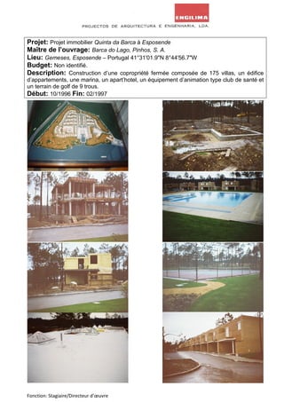 Projet: Projet immobilier Quinta da Barca à Esposende 
Maître de l’ouvrage: Barca do Lago, Pinhos, S. A. 
Lieu: Gemeses, Esposende – Portugal 41°31'01.9"N 8°44'56.7"W 
Budget: Non identifié. 
Description: Construction d’une copropriété fermée composée de 175 villas, un édifice 
d’appartements, une marina, un apart’hotel, un équipement d’animation type club de santé et 
un terrain de golf de 9 trous. 
Début: 10/1996 Fin: 02/1997 
Fonction: Stagiaire/Directeur d’oeuvre 
