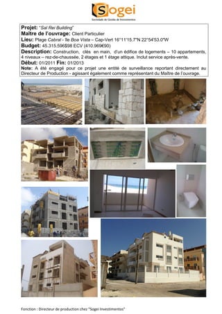 Projet: “Sal Rei Building” 
Maître de l’ouvrage: Client Particulier 
Lieu: Plage Cabral - île Boa Vista – Cap-Vert 16°11'15.7"N 22°54'53.0"W 
Budget: 45.315.596$98 ECV (410.969€90) 
Description: Construction, clés en main, d’un édifice de logements – 10 appartements, 
4 niveaux – rez-de-chaussée, 2 étages et 1 étage attique. Inclut service après-vente. 
Début: 01/2011 Fin: 01/2013 
Note: A été engagé pour ce projet une entité de surveillance reportant directement au 
Directeur de Production - agissant également comme représentant du Maître de l’ouvrage. 
Fonction : Directeur de production chez “Sogei Investimentos” 
 