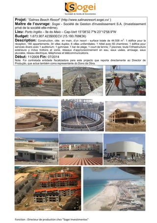 Projet: “Salinas Beach Resort” (http://www.salinasresort.sogei.cv/ ) 
Maître de l’ouvrage: Sogei - Société de Gestion d'investissement S.A. (Investissement 
privé de la société elle-même). 
Lieu: Porto Inglês – île do Maio – Cap-Vert 15°08'32.7"N 23°12'58.9"W 
Budget: 1.673.907.423$00ECV (15.180.768€36) 
Description: Construction, clés en main, d’un resort - surface totale de 44.558 m2: 1 édifice pour la 
réception, 180 appartements; 34 villas duplex; 6 villas unifamiliales; 1 hôtel avec 60 chambres; 1 édifice pour 
services divers avec 1 auditorium; 1 gymnase; 1 bar de plage; 1 court de tennis; 7 piscines; toute l’infrastructure 
extérieure y inclus trottoirs et voirie, réseaux d’approvisionnement en eau, eaux usées, arrosage, eaux 
pluviales, réseau électrique, téléphones et télécommunications. 
Début: 11/2009 Fin: 07/2014 
Nota: Foi contratada entidade fiscalizadora para este projecto que reporta directamente ao Director de 
Produção, que actua também como representante do Dono da Obra. 
Fonction : Directeur de production chez “Sogei Investimentos” 
 