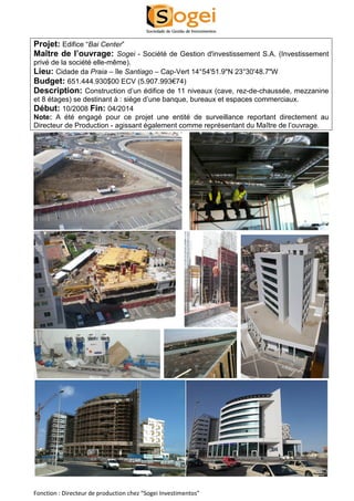 Projet: Edifice “Bai Center” 
Maître de l’ouvrage: Sogei - Société de Gestion d'investissement S.A. (Investissement 
privé de la société elle-même). 
Lieu: Cidade da Praia – île Santiago – Cap-Vert 14°54'51.9"N 23°30'48.7"W 
Budget: 651.444.930$00 ECV (5.907.993€74) 
Description: Construction d’un édifice de 11 niveaux (cave, rez-de-chaussée, mezzanine 
et 8 étages) se destinant à : siège d’une banque, bureaux et espaces commerciaux. 
Début: 10/2008 Fin: 04/2014 
Note: A été engagé pour ce projet une entité de surveillance reportant directement au 
Directeur de Production - agissant également comme représentant du Maître de l’ouvrage. 
Fonction : Directeur de production chez “Sogei Investimentos” 
 