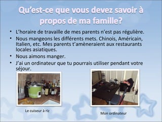 • L’horaire de travaille de mes parents n’est pas régulière.
• Nous mangeons les différents mets. Chinois, Américain,
  Italien, etc. Mes parents t’amèneraient aux restaurants
  locales asiatiques.
• Nous aimons manger.
• J’ai un ordinateur que tu pourrais utiliser pendant votre
  séjour.




      Le cuiseur à riz
                                        Mon ordinateur
 