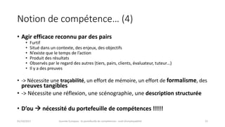 Notion	de	compétence… (4)
• Agir	efficace	reconnu	par	des	pairs
• Furtif
• Situé	dans	un	contexte,	des	enjeux,	des	objectifs
• N’existe	que	le	temps	de	l’action
• Produit	des	résultats
• Observés	par	le	regard	des	autres	(tiers,	pairs,	clients,	évaluateur,	tuteur…)
• Il	y	a	des	preuves
• ->	Nécessite	une	traçabilité,	un	effort	de	mémoire,	un	effort	de	formalisme,	des	
preuves	tangibles
• ->	Nécessite	une	réflexion,	une	scénographie,	une	description	structurée
• D’ou	à nécessité	du	portefeuille	de	compétences	!!!!!
01/10/2017 Journée	Europass	:	le	portefeuille	de	compétences	:	outil	d’employabilité	 15
 