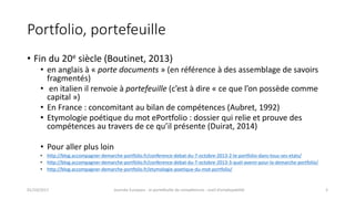 Portfolio,	portefeuille
• Fin	du	20e siècle	(Boutinet,	2013)
• en	anglais	à	« porte	documents »	(en	référence	à	des	assemblage	de	savoirs	
fragmentés)
• en	italien	il	renvoie	à portefeuille (c’est	à	dire	« ce	que	l’on	possède	comme	
capital »)
• En	France	:	concomitant	au	bilan	de	compétences	(Aubret,	1992)
• Etymologie	poétique	du	mot	ePortfolio :	dossier	qui	relie	et	prouve	des	
compétences	au	travers	de ce	qu’il	présente	(Duirat,	2014)
• Pour	aller	plus	loin
• http://blog.accompagner-demarche-portfolio.fr/conference-debat-du-7-octobre-2013-2-le-portfolio-dans-tous-ses-etats/
• http://blog.accompagner-demarche-portfolio.fr/conference-debat-du-7-octobre-2013-3-quel-avenir-pour-la-demarche-portfolio/
• http://blog.accompagner-demarche-portfolio.fr/etymologie-poetique-du-mot-portfolio/
01/10/2017 Journée	Europass	:	le	portefeuille	de	compétences	:	outil	d’employabilité	 3
 