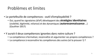 Problèmes	et	limites
• Le	portefeuille	de	compétences	:	outil	d’employabilité	?
• Oui,	quand	les	signataires	(d’eP.)	développent	des	stratégies	identitaires	
(visibilité,	légitimité,	reliance)	et	des	dynamiques	(autoreconnaissance …)	
(Gauthier	2017)
• Y	aurait-il	deux	compétences	ignorées	dans	notre	culture	?
• La	compétence	à	formaliser,	reconnaître	et	argumenter	ses	propres	compétences	?
• La	compétence	à	reconnaître	les	compétences	des	autres	(et	la	prouver	!)	?
02/10/2017 Journée	Europass	:	le	portefeuille	de	compétences	:	outil	d’employabilité	 34
 