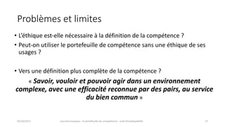 Problèmes	et	limites
• L’éthique	est-elle	nécessaire	à	la	définition	de	la	compétence	?
• Peut-on	utiliser	le	portefeuille	de	compétence	sans	une	éthique	de	ses	
usages	?
• Vers	une	définition	plus	complète	de	la	compétence	?
« Savoir,	vouloir	et	pouvoir	agir	dans	un	environnement	
complexe,	avec	une	efficacité	reconnue	par	des	pairs,	au	service	
du	bien	commun »
02/10/2017 Journée	Europass	:	le	portefeuille	de	compétences	:	outil	d’employabilité	 37
 