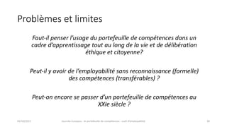 Problèmes	et	limites
Faut-il	penser	l’usage	du	portefeuille	de	compétences	dans	un	
cadre	d’apprentissage	tout	au	long	de	la	vie	et	de	délibération	
éthique	et	citoyenne?
Peut-il	y	avoir	de	l’employabilité	sans	reconnaissance	(formelle)	
des	compétences	(transférables)	?
Peut-on	encore	se	passer	d’un	portefeuille	de	compétences	au	
XXIe	siècle	?
02/10/2017 Journée	Europass	:	le	portefeuille	de	compétences	:	outil	d’employabilité	 38
 