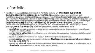 ePortfolio
• Heutte et	Jézégou	(2012)	définissent	l’ePortfolio comme	un	ensemble	évolutif	de	
documents	et	de	ressources	électroniques	capitalisés	dans	un	environnement	
numérique	décrivant	et	illustrant	l’apprentissage,	l’expérience,	les	compétences	ou	le	parcours	
de	son	auteur.	Accessible	à	distance	par	une	technologie	interopérable,	un	ePortfolio s’appuie	sur	
une	base	de	données	personnelle	(informations,	documents	ou	liens	accessibles	via	Internet)	et	
un	(ou	plusieurs)	espace(s)	collectif(s)	de	publication	sélective.	L’auteur	de	
l’ePortfolio doit	pouvoir	maitriser	le	contenu	et	les	services	associés	de	l’ePortfolio qu’il	veut	
partager,	sous	son	contrôle,	avec	des	personnes	ciblées,	notamment	pour
• capitaliser ses	expériences	tout	en	apportant	les	preuves	de	la	maitrise	de	compétences	(scientifiques,	
d’ingénierie,	sociales,	etc.) ;
• permettre	la	validation,	la	certification	ou	la	valorisation	de	ses	acquis	de	l’éducation,	de	la	formation	
ou	de	l’expérience ;
• favoriser	l’autodétermination	de	son	parcours	de	formation	(initiale	et	continue) ;
• accompagner son	insertion	professionnelle	ou	son	développement	personnel	et	professionnel	
tout	au	long	de	la	vie ;
• cultiver	son	identité	numérique	(obtenir	une	lisibilité	professionnelle	sur	Internet)	et	se	démarquer	par	la	
singularité	de	ses	expériences,	de	son	projet,	de	son	parcours.
01/10/2017 Journée	Europass	:	le	portefeuille	de	compétences	:	outil	d’employabilité	 4
 