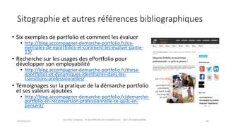 Sitographie et	autres	références	bibliographiques
• Six	exemples	de	portfolio	et	comment	les	évaluer
• http://blog.accompagner-demarche-portfolio.fr/six-
exemples-de-eportfolios-et-comment-les-evaluer-partie-
13/
• Recherche	sur	les	usages	des	ePortfolio pour	
développer	son	employabilité
• http://blog.accompagner-demarche-portfolio.fr/these-
eportfolios-et-dynamiques-identitaires-dans-les-
transitions-professionnelles/
• Témoignages	sur	la	pratique	de	la	démarche	portfolio	
et	ses	valeurs	ajoutées
• http://blog.accompagner-demarche-portfolio.fr/demarche-
portfolio-en-reconversion-professionnelle-ce-quils-en-
pensent/
02/10/2017
Journée	Europass	:	le	portefeuille	de	compétences	:	outil	d’employabilité	
40
 