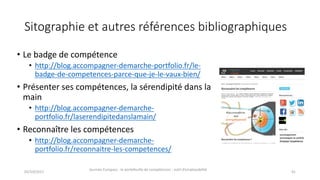 Sitographie et	autres	références	bibliographiques
• Le	badge	de	compétence
• http://blog.accompagner-demarche-portfolio.fr/le-
badge-de-competences-parce-que-je-le-vaux-bien/
• Présenter	ses	compétences,	la	sérendipité dans	la	
main
• http://blog.accompagner-demarche-
portfolio.fr/laserendipitedanslamain/
• Reconnaître	les	compétences
• http://blog.accompagner-demarche-
portfolio.fr/reconnaitre-les-competences/
02/10/2017
Journée	Europass	:	le	portefeuille	de	compétences	:	outil	d’employabilité	
41
 