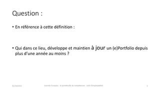 Question	:
• En	référence	à	cette	définition	:
• Qui	dans	ce	lieu,	développe	et	maintien	à	jour	un	(e)Portfolio	depuis
plus d’une	année au moins ?
01/10/2017 Journée	Europass	:	le	portefeuille	de	compétences	:	outil	d’employabilité	 5
 