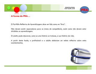 PRA
A forma do PRA…


O Portfólio Reflexivo de Aprendizagens deve ser lido como um “livro”.

Não devem existir separadores para as áreas de competência, assim como não devem estar
divididas as aprendizagens.

O adulto pode descrever, como se uma história se tratasse, a sua história de vida.

A partir deste fundo, o profissional e o adulto elaboram um relato reflexivo sobre estes
acontecimentos.
 