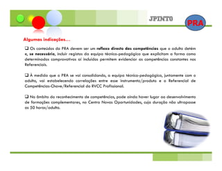 PRA
Algumas indicações…
   Os conteúdos do PRA devem ser um reflexo directo das competências que o adulto detém
e, se necessário, incluir registos da equipa técnico-pedagógica que explicitam a forma como
determinados comprovativos aí incluídos permitem evidenciar as competências constantes nos
Referenciais.

  À medida que o PRA se vai consolidando, a equipa técnico-pedagógica, juntamente com o
adulto, vai estabelecendo correlações entre esse instrumento/produto e o Referencial de
Competências-Chave/Referencial do RVCC Profissional.

   No âmbito do reconhecimento de competências, pode ainda haver lugar ao desenvolvimento
de formações complementares, no Centro Novas Oportunidades, cuja duração não ultrapasse
as 50 horas/adulto.
 