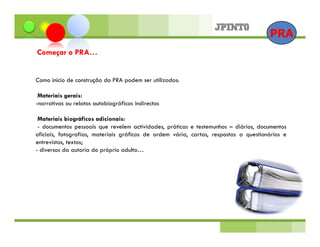 PRA
Começar o PRA…


Como início de construção do PRA podem ser utilizados:

 Materiais gerais:
-narrativas ou relatos autobiográficos indirectos

 Materiais biográficos adicionais:
 - documentos pessoais que revelem actividades, práticas e testemunhos – diários, documentos
oficiais, fotografias, materiais gráficos de ordem vária, cartas, respostas a questionários e
entrevistas, textos;
- diversos da autoria do próprio adulto…
 