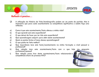 PRA
     Reflectir é preciso…

        A utilização da História de Vida/Autobiografia podem ser um ponto de partida. Mas é
        necessário que para cada acontecimento ou competência significativa o adulto faça uma
        reflexão:

a)      Como é que este acontecimento/facto alterou a minha vida?
b)      O que aprendi com esta experiência?
c)      O que deixei de fazer por ter tido esta experiência?
d)      Que aprendizagens adquirir para além deste acontecimento?
e)      Quais os pontos fortes e fracos dessas aprendizagens?
f)      O que podia ter feito melhor?
g)      Que importância teve este facto/acontecimento na minha formação a nível pessoal e
        profissional?
h)      Que relação teve este acontecimento/facto com o que hoje sou enquanto
        profissional/pessoa?
i)      Que relação posso tirar deste acontecimento/facto relacionando-o com as áreas de
        competência-chave do processo RVC?
 