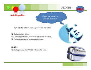 PRA
Autobiografia…                         Como me tornei na
                                        pessoa que sou?



   “Os adultos são as suas experiências de vida.”


  Cada adulto é único.
  Cada experiência é vivenciada de forma diferente.
  Cada adulto tem as suas aprendizagens.



LOGO...
  Cada processo de RVCC é individual e único.
 