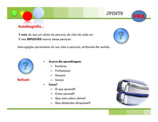 PRA
Autobiografia…
É mais do que um relato do percurso de vida de cada um.
É uma REFLEXÃO acerca desse percurso.

Interrogação permanente da sua vida e percurso, atribuindo-lhe sentido.



                   •   Acerca das aprendizagens:
                        – Escolares
                        – Profissionais
                        – Pessoais
Reflectir               – Sociais
                   •   Como?
                        – O que aprendi?
                        – Como aprendi?
                        – Que mais-valias obtive?
                        – Que obstáculos ultrapassei?
 
