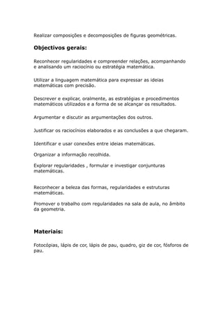 Realizar composições e decomposições de figuras geométricas.

Objectivos gerais:

Reconhecer regularidades e compreender relações, acompanhando
e analisando um raciocínio ou estratégia matemática.

Utilizar a linguagem matemática para expressar as ideias
matemáticas com precisão.

Descrever e explicar, oralmente, as estratégias e procedimentos
matemáticos utilizados e a forma de se alcançar os resultados.

Argumentar e discutir as argumentações dos outros.

Justificar os raciocínios elaborados e as conclusões a que chegaram.

Identificar e usar conexões entre ideias matemáticas.

Organizar a informação recolhida.

Explorar regularidades , formular e investigar conjunturas
matemáticas.


Reconhecer a beleza das formas, regularidades e estruturas
matemáticas.

Promover o trabalho com regularidades na sala de aula, no âmbito
da geometria.




Materiais:

Fotocópias, lápis de cor, lápis de pau, quadro, giz de cor, fósforos de
pau.
 