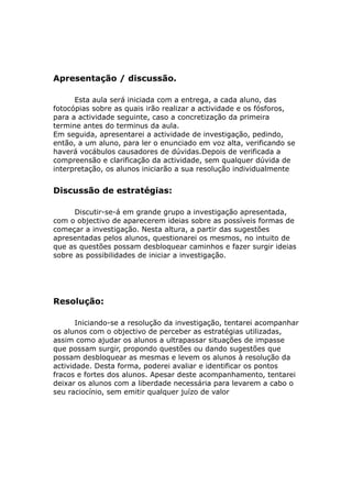 Apresentação / discussão.

      Esta aula será iniciada com a entrega, a cada aluno, das
fotocópias sobre as quais irão realizar a actividade e os fósforos,
para a actividade seguinte, caso a concretização da primeira
termine antes do terminus da aula.
Em seguida, apresentarei a actividade de investigação, pedindo,
então, a um aluno, para ler o enunciado em voz alta, verificando se
haverá vocábulos causadores de dúvidas.Depois de verificada a
compreensão e clarificação da actividade, sem qualquer dúvida de
interpretação, os alunos iniciarão a sua resolução individualmente


Discussão de estratégias:

      Discutir-se-á em grande grupo a investigação apresentada,
com o objectivo de aparecerem ideias sobre as possíveis formas de
começar a investigação. Nesta altura, a partir das sugestões
apresentadas pelos alunos, questionarei os mesmos, no intuito de
que as questões possam desbloquear caminhos e fazer surgir ideias
sobre as possibilidades de iniciar a investigação.




Resolução:

       Iniciando-se a resolução da investigação, tentarei acompanhar
os alunos com o objectivo de perceber as estratégias utilizadas,
assim como ajudar os alunos a ultrapassar situações de impasse
que possam surgir, propondo questões ou dando sugestões que
possam desbloquear as mesmas e levem os alunos à resolução da
actividade. Desta forma, poderei avaliar e identificar os pontos
fracos e fortes dos alunos. Apesar deste acompanhamento, tentarei
deixar os alunos com a liberdade necessária para levarem a cabo o
seu raciocínio, sem emitir qualquer juízo de valor
 