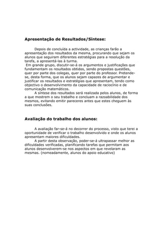 Apresentação de Resultados/Síntese:

       Depois de concluída a actividade, as crianças farão a
apresentação dos resultados da mesma, procurando que sejam os
alunos que seguiram diferentes estratégias para a resolução da
tarefa, a apresentá-las à turma.
 Em grande grupo, discutir-se-á os argumentos e justificações que
fundamentam os resultados obtidos, sendo propostas questões,
quer por parte dos colegas, quer por parte do professor. Pretende-
se, desta forma, que os alunos sejam capazes de argumentar e
justificar os resultados e estratégias que apresentam, tendo como
objectivo o desenvolvimento da capacidade de raciocínio e de
comunicação matemáticos.
       A síntese dos resultados será realizada pelos alunos, de forma
a que mostrem o seu trabalho e concluam a razoabilidade dos
mesmos, evitando emitir pareceres antes que estes cheguem às
suas conclusões.



Avaliação do trabalho dos alunos:

       A avaliação far-se-á no decorrer do processo, visto que terei a
oportunidade de verificar o trabalho desenvolvido e onde os alunos
apresentam maiores dificuldades.
       A partir desta observação, poder-se-á ultrapassar melhor as
dificuldades verificadas, planificando tarefas que permitam aos
alunos desenvolverem-se nos aspectos em que revelaram as
mesmas. (nomeadamente, alunos do apoio educativo)
 