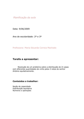 Planificação da aula



Data: 9/06/2009


Ano de escolaridade: 2º e 3º




Professora: Maria Eduarda Correia Machado




Tarefa a apresentar:


     Resolução de um problema sobre a distribuição de 21 pipas
com diferentes quantidades de vinho pelos 3 netos do senhor
António equitativamente.




Conteúdos a trabalhar:

Noção de capacidade
Distribuição equitativa
Números e operações
 