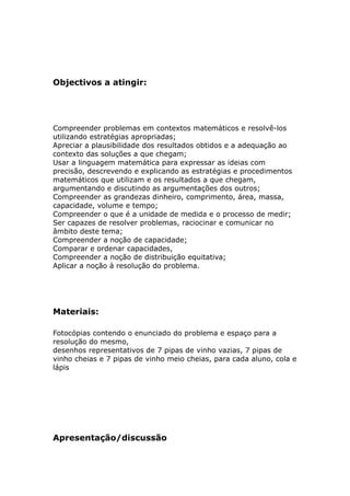Objectivos a atingir:




Compreender problemas em contextos matemáticos e resolvê-los
utilizando estratégias apropriadas;
Apreciar a plausibilidade dos resultados obtidos e a adequação ao
contexto das soluções a que chegam;
Usar a linguagem matemática para expressar as ideias com
precisão, descrevendo e explicando as estratégias e procedimentos
matemáticos que utilizam e os resultados a que chegam,
argumentando e discutindo as argumentações dos outros;
Compreender as grandezas dinheiro, comprimento, área, massa,
capacidade, volume e tempo;
Compreender o que é a unidade de medida e o processo de medir;
Ser capazes de resolver problemas, raciocinar e comunicar no
âmbito deste tema;
Compreender a noção de capacidade;
Comparar e ordenar capacidades,
Compreender a noção de distribuição equitativa;
Aplicar a noção à resolução do problema.




Materiais:

Fotocópias contendo o enunciado do problema e espaço para a
resolução do mesmo,
desenhos representativos de 7 pipas de vinho vazias, 7 pipas de
vinho cheias e 7 pipas de vinho meio cheias, para cada aluno, cola e
lápis




Apresentação/discussão
 
