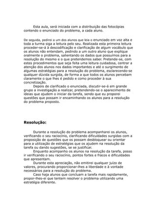 Esta aula, será iniciada com a distribuição das fotocópias
contendo o enunciado do problema, a cada aluno.

De seguida, pedirei a um dos alunos que leia o enunciado em voz alta e
toda a turma siga a leitura pelo seu. Realizada esta primeira leitura
proceder-se-á à descodificação e clarificação de algum vocábulo que
os alunos não entendam, pedindo a um outro aluno que explique
oralmente o problema, salientando os dados que possuímos para a
resolução do mesmo e o que pretendemos saber. Pretende-se, com
estes procedimentos que seja feita uma leitura cuidadosa, centrar a
atenção dos alunos nos dados importantes e até o surgimento de
algumas estratégias para a resolução do problema, esclarecendo-se
qualquer dúvida surgida, de forma a que todos os alunos percebam
claramente o que lhes é pedido e como proceder à sua
concretização.
      Depois de clarificado o enunciada, discutir-se-á em grande
grupo a investigação a realizar, pretendendo-se o aparecimento de
ideias que ajudem o iniciar da tarefa, sendo que eu proporei
questões que possam ir encaminhando os alunos para a resolução
do problema proposto.




Resolução:

       Durante a resolução do problema acompanharei os alunos,
verificando o seu raciocínio, clarificando dificuldades surgidas com a
proposição de questões que os possam desbloquear ou orientar
para a utilização de estratégias que os ajudem na resolução da
tarefa ou dando sugestões, se se justificar.
       Enquanto acompanho os alunos na resolução da tarefa, posso
ir verificando o seu raciocínio, pontos fortes e fracos e dificuldades
que apresentam.
       Durante esta apreciação, não emitirei qualquer juízo de
valores, procurando proporcionar-lhes a liberdade e à vontade
necessários para a resolução do problema.
       Caso haja alunos que concluam a tarefa mais rapidamente,
propor-lhes-ei que tentem resolver o problema utilizando uma
estratégia diferente.
 