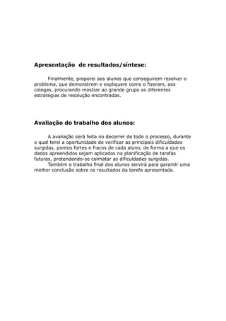 Apresentação de resultados/síntese:

      Finalmente, proporei aos alunos que conseguirem resolver o
problema, que demonstrem e expliquem como o fizeram, aos
colegas, procurando mostrar ao grande grupo as diferentes
estratégias de resolução encontradas.




Avaliação do trabalho dos alunos:

      A avaliação será feita no decorrer de todo o processo, durante
o qual terei a oportunidade de verificar as principais dificuldades
surgidas, pontos fortes e fracos de cada aluno, de forma a que os
dados apreendidos sejam aplicados na planificação de tarefas
futuras, pretendendo-se colmatar as dificuldades surgidas.
      Também o trabalho final dos alunos servirá para garantir uma
melhor conclusão sobre os resultados da tarefa apresentada.
 