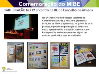 BE Lorosae | Agrupamento de Escolas Carlos Gargaté
Comemoração do MIBE
PARTICIPAÇÃO NO 1º Encontro de BE do Concelho de Almada
No 1º Encontro de Bibliotecas Escolares do
Concelho de Almada, a nossa PB, professora
Manuela de Fátima, apresentou no painel de boas
práticas, o projeto de promoção da leitura do
nosso Agrupamento, o projeto Charneca aLer+.
Em exposição, estiveram patentes alguns dos
cartazes produzidos para as atividades.
 