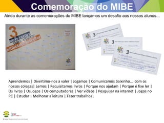 BE Lorosae | Agrupamento de Escolas Carlos Gargaté
Comemoração do MIBE
Ainda durante as comemorações do MIBE lançamos um desafio aos nossos alunos...
Aprendemos | Divertimo-nos a valer | Jogamos | Comunicamos baixinho… com os
nossos colegas| Lemos | Requisitamos livros | Porque nos ajudam | Porque é fixe ler |
Os livros | Os jogos | Os computadores | Ver vídeos | Pesquisar na internet | Jogos no
PC | Estudar | Melhorar a leitura | Fazer trabalhos .
 