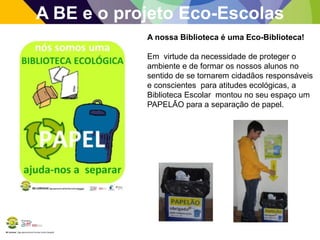 BE Lorosae | Agrupamento de Escolas Carlos Gargaté
A BE e o projeto Eco-Escolas
A nossa Biblioteca é uma Eco-Biblioteca!
Em virtude da necessidade de proteger o
ambiente e de formar os nossos alunos no
sentido de se tornarem cidadãos responsáveis
e conscientes para atitudes ecológicas, a
Biblioteca Escolar montou no seu espaço um
PAPELÃO para a separação de papel.
 