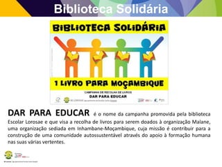 BE Lorosae | Agrupamento de Escolas Carlos Gargaté
Biblioteca Solidária
DAR PARA EDUCAR é o nome da campanha promovida pela biblioteca
Escolar Lorosae e que visa a recolha de livros para serem doados à organização Malane,
uma organização sediada em Inhambane-Moçambique, cuja missão é contribuir para a
construção de uma comunidade autossustentável através do apoio à formação humana
nas suas várias vertentes.
 
