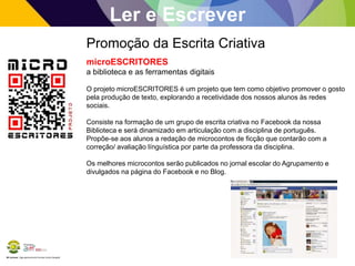 BE Lorosae | Agrupamento de Escolas Carlos Gargaté
Ler e Escrever
Promoção da Escrita Criativa
microESCRITORES
a biblioteca e as ferramentas digitais
O projeto microESCRITORES é um projeto que tem como objetivo promover o gosto
pela produção de texto, explorando a recetividade dos nossos alunos às redes
sociais.
Consiste na formação de um grupo de escrita criativa no Facebook da nossa
Biblioteca e será dinamizado em articulação com a disciplina de português.
Propõe-se aos alunos a redação de microcontos de ficção que contarão com a
correção/ avaliação línguística por parte da professora da disciplina.
Os melhores microcontos serão publicados no jornal escolar do Agrupamento e
divulgados na página do Facebook e no Blog.
 