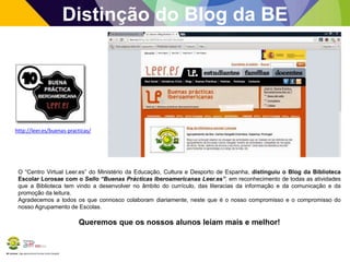 BE Lorosae | Agrupamento de Escolas Carlos Gargaté
Distinção do Blog da BE
http://leer.es/buenas-practicas/
O “Centro Virtual Leer.es” do Ministério da Educação, Cultura e Desporto de Espanha, distinguiu o Blog da Biblioteca
Escolar Lorosae com o Sello “Buenas Prácticas Iberoamericanas Leer.es”, em reconhecimento de todas as atividades
que a Biblioteca tem vindo a desenvolver no âmbito do currículo, das literacias da informação e da comunicação e da
promoção da leitura.
Agradecemos a todos os que connosco colaboram diariamente, neste que é o nosso compromisso e o compromisso do
nosso Agrupamento de Escolas.
Queremos que os nossos alunos leiam mais e melhor!
 