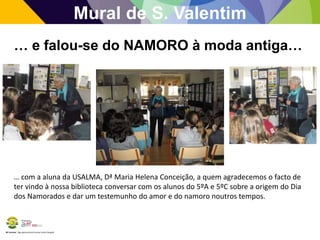 BE Lorosae | Agrupamento de Escolas Carlos Gargaté
Mural de S. Valentim
… e falou-se do NAMORO à moda antiga…
… com a aluna da USALMA, Dª Maria Helena Conceição, a quem agradecemos o facto de
ter vindo à nossa biblioteca conversar com os alunos do 5ºA e 5ºC sobre a origem do Dia
dos Namorados e dar um testemunho do amor e do namoro noutros tempos.
 