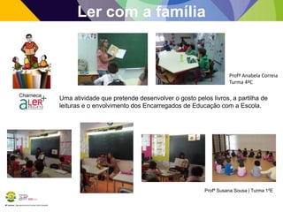 BE Lorosae | Agrupamento de Escolas Carlos Gargaté
Ler com a família
Profª Anabela Correia
Turma 4ºC
Uma atividade que pretende desenvolver o gosto pelos livros, a partilha de
leituras e o envolvimento dos Encarregados de Educação com a Escola.
Profª Susana Sousa | Turma 1ºE
 
