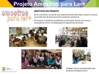 BE Lorosae | Agrupamento de Escolas Carlos Gargaté
Projeto Amostras para Ler+
OBJETIVOS DO PROJETO
1Criar momentos, na sala de aula, especificamente destinados a apoiar os alunos
na escolha livre de obras para leitura pessoal e autónoma.
2 Incentivar a frequência da biblioteca escolar pelos alunos, bem como a
requisição de livros e a multiplicação de experiências de leitura.
1º ciclo | Alunos acompanhados pela
professora Anabela Correia
 